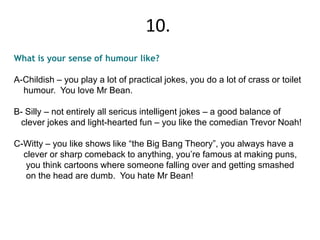 What is your sense of humour like?
A-Childish – you play a lot of practical jokes, you do a lot of crass or toilet
humour. You love Mr Bean.
B- Silly – not entirely all sericus intelligent jokes – a good balance of
clever jokes and light-hearted fun – you like the comedian Trevor Noah!
C-Witty – you like shows like “the Big Bang Theory”, you always have a
clever or sharp comeback to anything, you’re famous at making puns,
you think cartoons where someone falling over and getting smashed
on the head are dumb. You hate Mr Bean!
10.
 