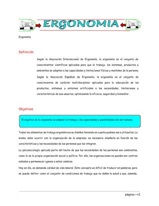 Ergonomía
Definición
Según la Asociación Internacional de Ergonomía, la ergonomía es el conjunto de
conocimientos científicos aplicados para que el trabajo, los sistemas, productos y
ambientes se adapten a las capacidades y limitaciones físicas y mentales de la persona.
Según la Asociación Española de Ergonomía, la ergonomía es el conjunto de
conocimientos de carácter multidisciplinar aplicados para la adecuación de los
productos, sistemas y entornos artificiales a las necesidades, limitaciones y
características de sus usuarios, optimizando la eficacia, seguridad y bienestar.
Objetivos
Todos los elementos de trabajo ergonómicos se diseñan teniendo en cuenta quiénes van a utilizarlos. Lo
mismo debe ocurrir con la organización de la empresa: es necesario diseñarla en función de las
características y las necesidades de las personas que las integran.
La psicosociología aplicada parte del hecho de que las necesidades de las personas son cambiantes,
como lo es la propia organización social y política. Por ello, las organizaciones no pueden ser centros
aislados y permanecer ajenos a estos cambios.
Hoy en día, se demanda calidad de vida laboral. Este concepto es difícil de traducir en palabras, pero
se puede definir como el conjunto de condiciones de trabajo que no dañan la salud y que, además,
página­­­>2 
 