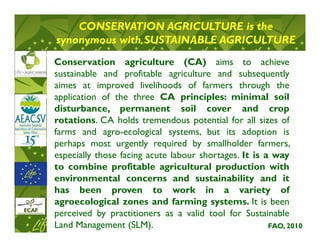 CONSERVATION AGRICULTURE is the
synonymous with SUSTAINABLE AGRICULTURE
Conservation agriculture (CA) aims to achieve
sustainable and profitable agriculture and subsequently
aimes at improved livelihoods of farmers through the
application of the three CA principles: minimal soil
disturbance, permanent soil cover and crop
rotations. CA holds tremendous potential for all sizes of
farms and agro-ecological systems, but its adoption is
perhaps most urgently required by smallholder farmers,
especially those facing acute labour shortages. It is a way
to combine profitable agricultural production with
environmental concerns and sustainability and it
has been proven to work in a variety of
agroecological zones and farming systems. It is been
perceived by practitioners as a valid tool for Sustainable
Land Management (SLM).                                 FAO, 2010
 