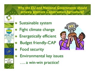 Why the EU and National Governments should
 actively promote Conservation Agriculture?


 Sustainable system
                                CA



 Fight climate change
 Energetically efficient
 Budget friendly-CAP
 Food security
 Environmental key issues
 …. a win-win practice!
 