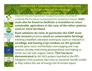 MOTION FOR A EUROPEAN PARLIAMENT RESOLUTION
             on EU agriculture and climate change
                      (2009/2157(INI))
Organic farming and integrated pest management practices are among the
                                                          ways
ecologically effective systems necessitating further development. However,
must also be found to facilitate a transition to more
sustainable agriculture in the case of the other systems
used on most farmland.
Such solutions do exist. In particular, the CAP must
take account practices (such as conservation farming)
involving simplified cultivation techniques (such as reduced or
no-tillage and leaving crop residues on the ground)
provide plant cover and facilitate intercropping and crop
rotation, thereby maximising photosynthesis and helping to
enrich the soil with organic matter. This has been
demonstrated, by the SoCo project launched at the EP’s
instigation. Such practices also have an economic benefit insofar
as they reduce the use of energy and of certain inputs.
 