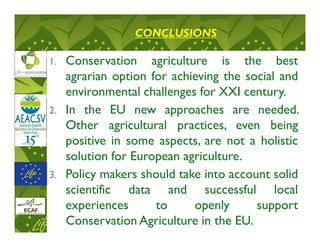 CONCLUSIONS

1.   Conservation agriculture is the best
     agrarian option for achieving the social and
     environmental challenges for XXI century.
2.   In the EU new approaches are needed.
     Other agricultural practices, even being
     positive in some aspects, are not a holistic
     solution for European agriculture.
3.   Policy makers should take into account solid
     scientific data and successful local
     experiences      to     openly      support
     Conservation Agriculture in the EU.
 