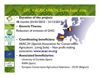 LIFE + AGRICARBON. Some basic data
  Duration of the project:
48 months (01/01/2010 – 31/12/2013)
  Generic Theme:
Reduction of emission of GHG

  Coordinating beneficiary:
  AEAC.SV (Spanish Association for Conservation
  Agriculture . Living Soils) – Non profit making
  association. www.aeac-sv.org
  Associated beneficiaries:
  ◦ University of Córdoba (Spain)
  ◦ IFAPA (Spain)
  ◦ European Conservation Agriculture Federation – ECAF (Belgium)
 