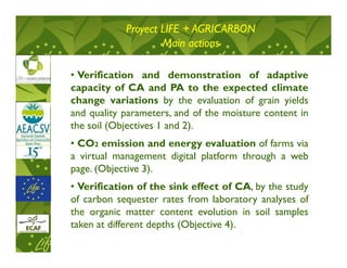Proyect LIFE + AGRICARBON
                    Main actions

• Verification and demonstration of adaptive
capacity of CA and PA to the expected climate
change variations by the evaluation of grain yields
and quality parameters, and of the moisture content in
the soil (Objectives 1 and 2).
• CO2 emission and energy evaluation of farms via
a virtual management digital platform through a web
page. (Objective 3).
• Verification of the sink effect of CA, by the study
of carbon sequester rates from laboratory analyses of
the organic matter content evolution in soil samples
taken at different depths (Objective 4).
 