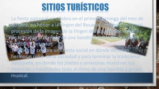 SITIOS TURÍSTICOS
La fiesta patronal se celebra en el primer domingo del mes de
octubre, en honor a la Virgen del Rosario, con una tradicional
procesión de la imagen de la Virgen del Rosario por las calles
de la ciudad al compás de una bandita con lanzamientos de
bombas y petardos.
También se celebra una fiesta social en donde debutan
hermosas niñas de la sociedad y para terminar la tradicional
Sortijeada, en donde los jinetes y amazonas muestran sus
destrezas y habilidades todo al ritmo de una bandita o grupo
musical.
 
