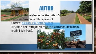 AUTOR
Nombre: Elena Mercedes González Zárate
Carrera: Comercio Internacional
Correo: elegon_z@Hotmail.com
Elección del trabajo: Mi madre es oriunda de la linda
ciudad Isla Pucú.
 