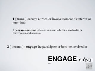 1 [ trans. ] occupy, attract, or involve (someone's interest or
    attention)

    • ( engage someone in) cause someone to become involved in (a
    conversation or discussion).




2 [ intrans. ] ( engage in) participate or become involved in



                                   ENGAGE
                                   verb
 