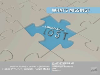 WHAT’S MISSING?


                                          the   conne
                                                          ction
                                                                     is




                                                       WHAT’S STOPPING US?
                                                       Misconceptions
      Why have so many of us failed to get involved?   Technological Boundaries
                                                       Time
Online Presence, Website, Social Media                 Resources
 