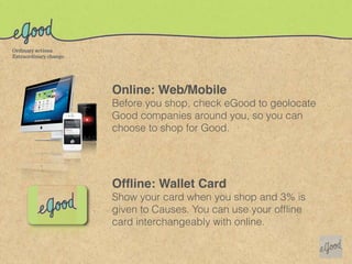 Online: Web/Mobile
Before you shop, check eGood to geolocate
Good companies around you, so you can
choose to shop for Good.




Ofﬂine: Wallet Card
Show your card when you shop and 3% is
given to Causes. You can use your ofﬂine
card interchangeably with online.
 
