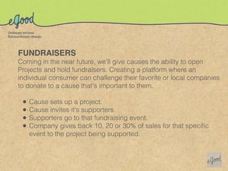 FUNDRAISERS
Coming in the near future, we'll give causes the ability to open
Projects and hold fundraisers. Creating a platform where an
individual consumer can challenge their favorite or local companies
to donate to a cause that's important to them.

 •   Cause sets up a project.
 •   Cause invites it's supporters.
 •   Supporters go to that fundraising event.
 •   Company gives back 10, 20 or 30% of sales for that speciﬁc
     event to the project being supported.
 