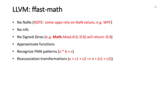 LLVM: ffast-math
12
• No NaNs (NOTE: some apps rely on NaN values, e.g. WPF)
• No Infs
• No Signed Zeros (e.g. Math.Max(-0.0, 0.0) will return -0.0)
• Approximate functions
• Recognize FMA patterns (a * b + c)
• Reassociation transformations (x + c1 + c2 => x + (c1 + c2))
 