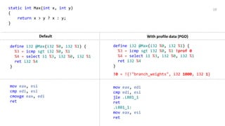 19static int Max(int x, int y)
{
return x > y ? x : y;
}
!0 = !{!"branch_weights", i32 1000, i32 1}
Default With profile data (PGO)
mov eax, esi
cmp edi, esi
cmovge eax, edi
ret
define i32 @Max(i32 %0, i32 %1) {
%3 = icmp sgt i32 %0, %1
%4 = select i1 %3, i32 %0, i32 %1
ret i32 %4
}
define i32 @Max(i32 %0, i32 %1) {
%3 = icmp sgt i32 %0, %1 !prof 0
%4 = select i1 %3, i32 %0, i32 %1
ret i32 %4
}
mov eax, edi
cmp edi, esi
jle .LBB1_1
ret
.LBB1_1:
mov eax, esi
ret
 