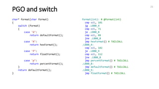21
PGO and switch
char* format(char format)
{
switch (format)
{
case 'G’:
return defaultFormat();
case 'X’:
return hexFormat();
case 'f’:
return floatFormat();
case 'p’:
return percentFormat();
}
return defaultFormat();
}
format(int): # @format(int)
cmp edi, 101
jg .LBB0_4
cmp edi, 71
je .LBB0_8
cmp edi, 88
jne .LBB0_8
jmp hexFormat() # TAILCALL
.LBB0_4:
cmp edi, 102
je .LBB0_9
cmp edi, 112
jne .LBB0_8
jmp percentFormat() # TAILCALL
.LBB0_8:
jmp defaultFormat() # TAILCALL
.LBB0_9:
jmp floatFormat() # TAILCALL
 