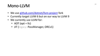 Mono-LLVM
24
• We use github.com/dotnet/llvm-project fork
• Currently target LLVM 6 but on our way to LLVM 9
• We currently use LLVM for:
• AOT (opt + llc)
• JIT (legacy::PassManager, ORCv1)
 