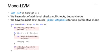 Mono-LLVM
25
• `opt –O2` is only for C++
• We have a lot of additional checks: null-checks, bound-checks
• We have to insert safe-points (-place-safepoints) for non-preemptive mode
void MyMethod(byte* array, int len, byte val)
{
if (unlikely(gcRequested))
performGC();
for (int i = 0; i < len; i++)
{
if (unlikely(gcRequested))
performGC();
array[i] = val;
}
if (unlikely(gcRequested))
performGC();
}
 