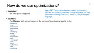 How do we use optimizations?
26
• LLVM AOT:
opt -O2 –place-safepoints
• LLVM JIT:
PassManager with a small subset of the most useful passes in a specific order:
-simplifycfg
-sroa
-lower-expect
-instcombine
-licm
-simplifycfg
-lcssa
-indvars
-loop-deletion
-gvn
-memcpyopt
-sccp
-bdce
-instcombine
-dse
-simplifycfg
`opt –O2`: These pass pipelines make a good starting
point for an optimizing compiler for any language, but they
have been carefully tuned for C and C++, not your target
language.
 