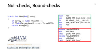 Null-checks, Bound-checks 32
static int Test(int[] array)
{
if (array == null) ThrowNRE();
if ((uint)array.Length <= 42) ThrowOBE();
return array[42];
}
push rax
cmp DWORD PTR [rdi+0x18],0x0
je 1d <Test__int___+0x1d>
mov eax,DWORD PTR [rdi+0x20]
pop rcx
ret
movabs rax,0x1f1f030
mov edi,0xcc
call QWORD PTR [rax]
movabs rax,0x1f1f040
mov edi,0xa6
call QWORD PTR [rax]
 