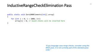 InductiveRangeCheckElimination Pass
33
public static void Zero1000Elements(int[] array)
{
for (int i = 0; i < 1000; i++)
array[i] = 0; // bound checks will be inserted here
}
“If you language uses range checks, consider using the
IRCE pass. It is not currently part of the standard pass
order.”
 
