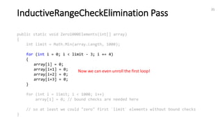 InductiveRangeCheckElimination Pass
35
public static void Zero1000Elements(int[] array)
{
int limit = Math.Min(array.Length, 1000);
for (int i = 0; i < limit - 3; i += 4)
{
array[i] = 0;
array[i+1] = 0;
array[i+2] = 0;
array[i+3] = 0;
}
for (int i = limit; i < 1000; i++)
array[i] = 0; // bound checks are needed here
// so at least we could "zero" first `limit` elements without bound checks
}
Now we can even unroll the first loop!
 
