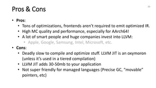 Pros & Cons
39
• Pros:
• Tons of optimizations, frontends aren’t required to emit optimized IR.
• High MC quality and performance, especially for AArch64!
• A lot of smart people and huge companies invest into LLVM:
• Apple, Google, Samsung, Intel, Microsoft, etc.
• Cons:
• Deadly slow to compile and optimize stuff. LLVM JIT is an oxymoron
(unless it’s used in a tiered compilation)
• LLVM JIT adds 30-50mb to your application
• Not super friendly for managed languages (Precise GC, “movable”
pointers, etc)
 
