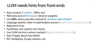 LLVM needs hints from front-ends
9
• Alias-analysis (`noalias`, TBAA, etc)
• PGO-data and @llvm.expect (branch-weights)
• Use GEPs where possible instead of `ptrtoint+add+inttoptr`
• Language specific order of optimization passes (maybe even custom passes)
• Alignment hints
• FaultMaps and implicit null-checks
• Use LLVM intrinsics where needed (libcalls, HW intrinsics, etc)
• Don’t forget about Fast-Math!
• NIT: Nullability, Escape analysis, etc
 