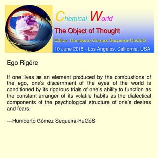 Chemical World
The Object of ThoughtThe Object of Thought
Editor: Humberto GEditor: Humberto Góómez Sequeiramez Sequeira--HuGHuGóóSS
10 June 201510 June 2015 -- Los Angeles, California, USALos Angeles, California, USA
Ego Rigēre
If one lives as an element produced by the combustions of
the ego, one’s discernment of the eyes of the world is
conditioned by its rigorous trials of one’s ability to function as
the constant arranger of its volatile habits as the dialectical
components of the psychological structure of one’s desires
and fears.
—Humberto Gómez Sequeira-HuGóS
 