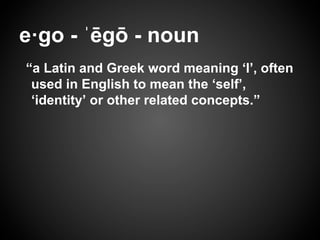 e·go - ˈēgō - noun
“a Latin and Greek word meaning ‘I’, often
used in English to mean the ‘self’,
‘identity’ or other related concepts.”
 
