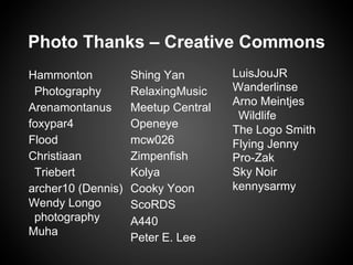 Hammonton
Photography
Arenamontanus
foxypar4
Flооd
Christiaan
Triebert
archer10 (Dennis)
Wendy Longo
photography
Muha
Shing Yan
RelaxingMusic
Meetup Central
Openeye
mcw026
Zimpenfish
Kolya
Cooky Yoon
ScoRDS
A440
Peter E. Lee
LuisJouJR
Wanderlinse
Arno Meintjes
Wildlife
The Logo Smith
Flying Jenny
Pro-Zak
Sky Noir
kennysarmy
Photo Thanks – Creative Commons
 