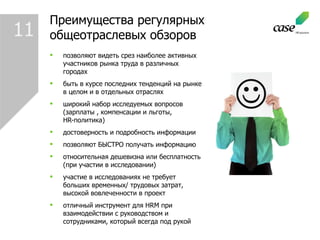 Преимущества регулярных  общеотраслевых обзоров позволяют видеть срез наиболее активных участников рынка труда в различных городах быть в курсе последних тенденций на рынке в целом и в отдельных отраслях широкий набор исследуемых вопросов (зарплаты , компенсации и льготы, HR- политика) достоверность и подробность информации позволяют БЫСТРО получать информацию относительная дешевизна или бесплатность (при участии в исследовании) участие в исследованиях не требует больших временных/ трудовых затрат, высокой вовлеченности в проект отличный инструмент для  HRM  при взаимодействии с руководством и сотрудниками, который всегда под рукой 11 