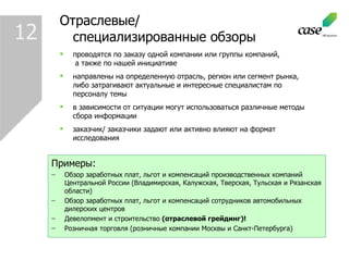 1 2 проводятся по заказу одной компании или группы компаний,   а также по нашей инициативе  направлены на определенную отрасль, регион или сегмент рынка, либо затрагивают актуальные и интересные специалистам по персоналу темы в зависимости от ситуации могут использоваться различные методы сбора информации заказчик/ заказчики задают или активно влияют на формат исследования Отраслевые/ специализированные обзоры Примеры : Обзор заработных плат, льгот и компенсаций производственных компаний Центральной России (Владимирская, Калужская, Тверская, Тульская и Рязанская области)  Обзор заработных плат, льгот и компенсаций сотрудников автомобильных дилерских центров Девелопмент и строительство  (отраслевой грейдинг)! Розничная торговля (розничные компании Москвы и Санкт-Петербурга)  