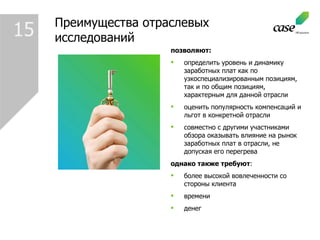 Преимущества отраслевых исследований позволяют : определить уровень и динамику заработных плат как по узкоспециализированным позициям, так и по общим позициям, характерным для данной отрасли  оценить популярность компенсаций и льгот в конкретной отрасли  совместно с другими участниками обзора оказывать влияние на рынок заработных плат в отрасли, не допуская его перегрева  однако также требуют : более высокой вовлеченности со стороны клиента времени денег 1 5 