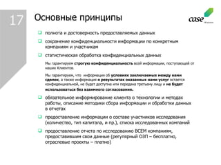 Основные принципы полнота и достоверность предоставляемых данных сохранение конфиденциальности информации по конкретным компаниям и участникам статистическая обработка конфиденциальных данных Мы гарантируем   строгую конфиденциальность  всей информации, поступающей от наших Клиентов. Мы гарантируем, что  информация об  условиях заключаемых между нами сделок , а также информация  о результатах оказанных нами услуг  остается конфиденциальной, не будет доступна или передана третьему лицу и  не будет использоваться без взаимного согласования . обязательное информирование клиента о технологии и методах работы, описание методики сбора информации и обработки данных в отчетах предоставление информации о составе участников исследования (количество, тип капитала, и пр.), списка исследованных компаний предоставление отчета по исследованию ВСЕМ компаниям, предоставившим свои данные (регулярный ОЗП – бесплатно, отраслевые проекты – платно) 1 7 