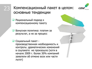 23 Компенсационный пакет   в целом : основные тенденции Рациональный подход к компенсационному пакету Бонусная политика :  платим за результат, а не за процесс Социальный пакет  -  производственная необходимость и контроль :  драматических изменений в соцпакете  не произошло (хотя в начале 2009 г. более 30% компаний заявляли об отмене всех или части льгот) 