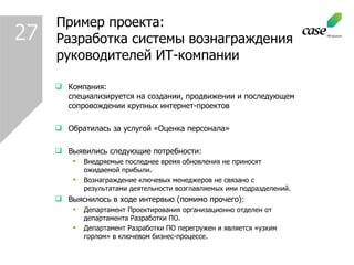 Пример проекта : Разработка системы вознаграждения руководителей ИТ-компании Компания :  специализируется на создании, продвижении и последующем сопровождении крупных интернет-проектов Обратилась за услугой «Оценка персонала» Выявились следующие потребности : Внедряемые последнее время обновления не приносят ожидаемой прибыли. Вознаграждение ключевых менеджеров не связано с результатами деятельности возглавляемых ими подразделений. Выяснилось в ходе интервью (помимо прочего): Департамент Проектирования организационно отделен от департамента Разработки ПО. Департамент Разработки ПО перегружен и является «узким горлом» в ключевом бизнес-процессе.  27 