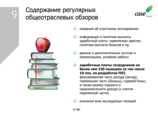 Содержание регулярных общеотраслевых обзоров сведения об участниках исследования информация о политике выплаты заработной платы: пересмотры зарплат, политика выплаты бонусов и пр. данные о дополнительных льготах и компенсациях, условиях работы заработные платы сотрудников на более чем 150 позициях (в том числе 10 поз. по разработке ПО) : фиксированная часть дохода (оклад), переменная часть (бонусы), годовой бонус, а также размер годового и среднемесячного дохода (с учетом переменной части) описания всех исследуемых позиций и пр. 9 