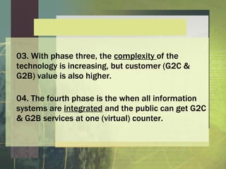 -
                E
                f
                s
                a
                P
                r
                u
                o
                F
                e
                h
                T
                  c
                  a
                  n
                  r
                  e
                  v
                  o
                  G
03. With phase three, the complexity of the
technology is increasing, but customer (G2C &
G2B) value is also higher.

04. The fourth phase is the when all information
systems are integrated and the public can get G2C
& G2B services at one (virtual) counter.
 