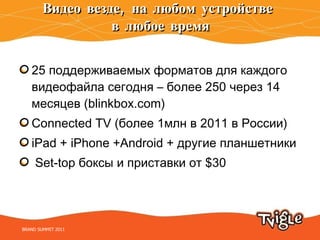Видео везде, на любом устройстве  в любое время 25 поддерживаемых форматов для каждого видеофайла сегодня  –  более 250 через 14 месяцев ( blinkbox.com) Connected TV ( более 1млн в 2011 в России) iPad + iPhone +Android +  другие планшетники Set-top  боксы и приставки от  $ 30 BRAND SUMMIT 2011 