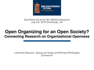 Open Organizing for an Open Society?
Connecting Research on Organizational Openness
Leonhard Dobusch, Georg von Krogh and Richard Whittington 
Convenors
Sub-theme 55 at the 35th EGOS Colloquium 
July 4-6, 2019, Edinburgh, UK
 