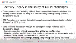 12
Activity Theory in the study of CBPP: challenges
● These communities, as being “difficult if not impossible to bound and close” and
defining their formation as being in a constant living and expanding process
(Engeström, 2007)
● CBPP requires and creates “bounded hubs of concentrated coordination efforts”
(Engeström, 2009, p. 310)
● More concrete description through the concept of benign runaway object
(Engeström, 2009):
● Intrinsic properties which transcend the utilitarian profit motive
● Object must yield useful intermediate products, yet remain an incomplete project
● Object must be visible, accessible and cumulable
● Effective feedback an exchange among the participants acting on object
EGOS 2015 (Athens) – 04.07.2015www.p2pvalue.eu
@drozas
 