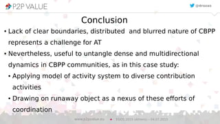 20
Conclusion
● Lack of clear boundaries, distributed and blurred nature of CBPP
represents a challenge for AT
● Nevertheless, useful to untangle dense and multidirectional
dynamics in CBPP communities, as in this case study:
● Applying model of activity system to diverse contribution
activities
● Drawing on runaway object as a nexus of these efforts of
coordination
EGOS 2015 (Athens) – 04.07.2015www.p2pvalue.eu
@drozas
 