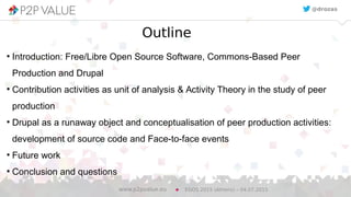 3
Outline
●
Introduction: Free/Libre Open Source Software, Commons-Based Peer
Production and Drupal
●
Contribution activities as unit of analysis & Activity Theory in the study of peer
production
●
Drupal as a runaway object and conceptualisation of peer production activities:
development of source code and Face-to-face events
●
Future work
●
Conclusion and questions
EGOS 2015 (Athens) – 04.07.2015www.p2pvalue.eu
@drozas
 