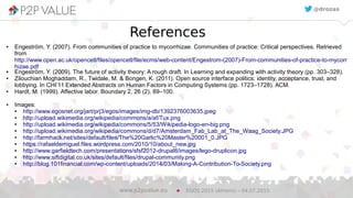 22
References
● Engeström, Y. (2007). From communities of practice to mycorrhizae. Communities of practice: Critical perspectives. Retrieved
from
http://www.open.ac.uk/opencetl/files/opencetl/file/ecms/web-content/Engestrom-(2007)-From-communities-of-practice-to-mycorr
hizae.pdf
● Engeström, Y. (2009). The future of activity theory: A rough draft. In Learning and expanding with activity theory (pp. 303–328).
● Zilouchian Moghaddam, R., Twidale, M. & Bongen, K. (2011). Open source interface politics: identity, acceptance, trust, and
lobbying. In CHI’11 Extended Abstracts on Human Factors in Computing Systems (pp. 1723–1728). ACM.
● Hardt, M. (1999). Affective labor. Boundary 2, 26 (2), 89–100.
● Images:
● http://www.egosnet.org/jart/prj3/egos/images/img-db/1392376003635.jpeg
● http://upload.wikimedia.org/wikipedia/commons/a/af/Tux.png
● http://upload.wikimedia.org/wikipedia/commons/5/53/Wikipedia-logo-en-big.png
● http://upload.wikimedia.org/wikipedia/commons/d/d7/Amsterdam_Fab_Lab_at_The_Waag_Society.JPG
● http://farmhack.net/sites/default/files/The%20Garlic%20Master%20001_0.JPG
● https://rafaeldemiguel.files.wordpress.com/2010/10/about_new.jpg
● http://www.garfieldtech.com/presentations/sfsf2012-drupal8/images/lego-druplicon.jpg
● http://www.siftdigital.co.uk/sites/default/files/drupal-community.png
● http://blog.101financial.com/wp-content/uploads/2014/03/Making-A-Contribution-To-Society.png
EGOS 2015 (Athens) – 04.07.2015www.p2pvalue.eu
@drozas
 