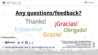 23
Thanks!
EGOS 2015 (Athens) – 04.07.2015www.p2pvalue.eu
Obrigado!
Grazie!
¡Gracias!
Any questions/feedback?
Ευχαριστώ!
This work is licensed under a Creative Commons
Attribution-ShareALike 4.0 Unported License
excerpt if otherwise noted.
To view a copy of this license, please visit:
https://creativecommons.org/licenses/by-sa/4.0/
@drozas
+info|contact:
●
@drozas
●
www.davidrozas.com || drozas@surrey.ac.uk
[...]
 