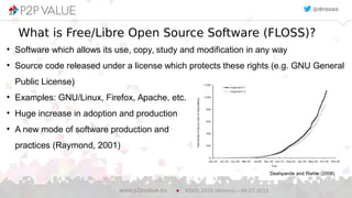 Full Name Author 4
What is Free/Libre Open Source Software (FLOSS)?
●
Software which allows its use, copy, study and modification in any way
●
Source code released under a license which protects these rights (e.g. GNU General
Public License)
●
Examples: GNU/Linux, Firefox, Apache, etc.
●
Huge increase in adoption and production
●
A new mode of software production and
practices (Raymond, 2001)
EGOS 2015 (Athens) – 04.07.2015www.p2pvalue.eu
@drozas
Deshpande and Riehle (2008)
 