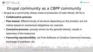 8
Drupal community as a CBPP community
● Drupal as a community whose mode of production (Fuster Morell, 2014) is:
● Collaborative process
● Peer-based: different levels of structure depending on the process, but not
mainly based on contractual obligations nor coercion
● Commons-process: process driven by the general interest, results in
openness of the resources
● Favouring reproducibility: via Free Software or Creative Commons licenses,
exchange of practices, etc.
EGOS 2015 (Athens) – 04.07.2015www.p2pvalue.eu
@drozas
 