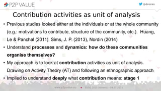 9
Contribution activities as unit of analysis
●
Previous studies looked either at the individuals or at the whole community
(e.g.: motivations to contribute, structure of the community, etc.). Huang,
Le & Panchal (2011), Sims, J. P. (2013), Nordin (2014)
● Understand processes and dynamics: how do these communities
organise themselves?
●
My approach is to look at contribution activities as unit of analysis.
Drawing on Activity Theory (AT) and following an ethnographic approach
●
Implied to understand deeply what contribution means: stage 1
EGOS 2015 (Athens) – 04.07.2015www.p2pvalue.eu
@drozas@drozas
 