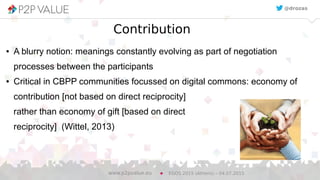 10
Contribution
● A blurry notion: meanings constantly evolving as part of negotiation
processes between the participants
● Critical in CBPP communities focussed on digital commons: economy of
contribution [not based on direct reciprocity]
rather than economy of gift [based on direct
reciprocity] (Wittel, 2013)
EGOS 2015 (Athens) – 04.07.2015www.p2pvalue.eu
@drozas
 