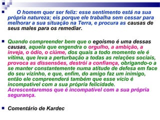        O homem quer ser feliz: esse sentimento está na sua 
própria natureza; eis porque ele trabalha sem cessar para 
melhorar a sua situação na Terra, e procura as causas de 
seus males para os remediar. 
 Quando compreender bem que o egoísmo é uma dessas 
causas, aquela que engendra o orgulho, a ambição, a 
inveja, o ódio, o ciúme, dos quais a todo momento ele é 
vítima, que leva a perturbação a todas as relações sociais, 
provoca as dissensões, destrói a confiança, obrigando-o a 
se manter constantemente numa atitude de defesa em face 
do seu vizinho, e que, enfim, do amigo faz um inimigo, 
então ele compreenderá também que esse vício é 
incompatível com a sua própria felicidade. 
Acrescentaremos que é incompatível com a sua própria 
segurança. 
 Comentário de Kardec 
 