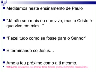  Meditemos neste ensinamento de Paulo
 “Já não sou mais eu que vivo, mas o Cristo é
que vive em mim...”
 “Fazei tudo como se fosse para o Senhor”
 E terminando co Jesus…
 Ame a teu próximo como a ti mesmo.
 OBS:quando conseguirmos nos enxergar dentro do nosso próximo, destruiremos nosso egoísmo.
 