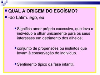  QUAL A ORIGEM DO EGOÍSMO?
 -do Latim. ego, eu
 Significa amor próprio excessivo, que leva o
indivíduo a olhar unicamente para os seus
interesses em detrimento dos alheios;
 conjunto de propensões ou instintos que
levam à conservação do indivíduo.
 Sentimento típico da fase infantil.
 